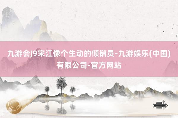 九游会J9宋江像个生动的倾销员-九游娱乐(中国)有限公司-官方网站