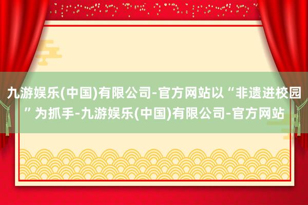 九游娱乐(中国)有限公司-官方网站以“非遗进校园”为抓手-九游娱乐(中国)有限公司-官方网站