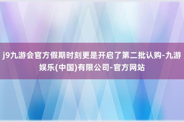 j9九游会官方假期时刻更是开启了第二批认购-九游娱乐(中国)有限公司-官方网站