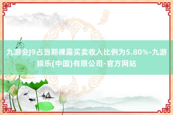 九游会J9占当期裸露买卖收入比例为5.80%-九游娱乐(中国)有限公司-官方网站