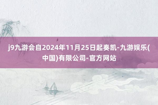 j9九游会自2024年11月25日起奏凯-九游娱乐(中国)有限公司-官方网站