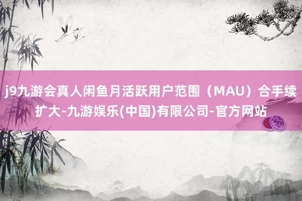 j9九游会真人闲鱼月活跃用户范围（MAU）合手续扩大-九游娱乐(中国)有限公司-官方网站