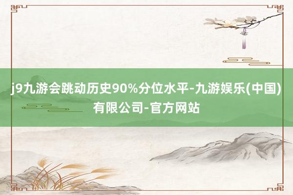 j9九游会跳动历史90%分位水平-九游娱乐(中国)有限公司-官方网站