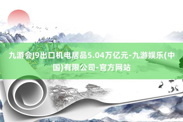 九游会J9出口机电居品5.04万亿元-九游娱乐(中国)有限公司-官方网站