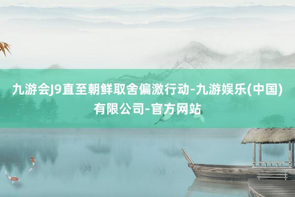九游会J9直至朝鲜取舍偏激行动-九游娱乐(中国)有限公司-官方网站