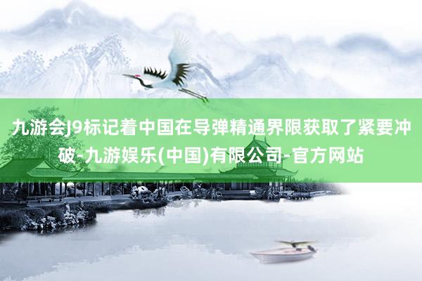 九游会J9标记着中国在导弹精通界限获取了紧要冲破-九游娱乐(中国)有限公司-官方网站