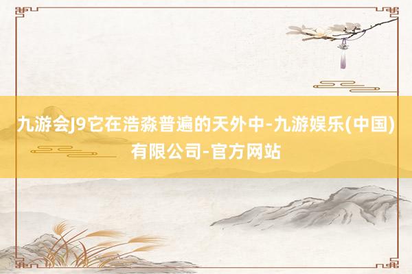 九游会J9它在浩淼普遍的天外中-九游娱乐(中国)有限公司-官方网站
