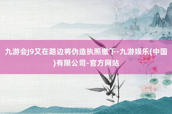 九游会J9又在路边将伪造执照撤下-九游娱乐(中国)有限公司-官方网站