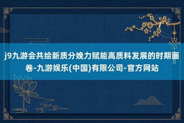 j9九游会共绘新质分娩力赋能高质料发展的时期画卷-九游娱乐(中国)有限公司-官方网站