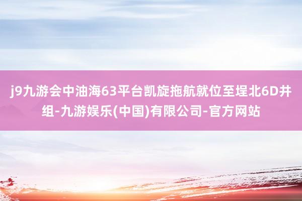 j9九游会中油海63平台凯旋拖航就位至埕北6D井组-九游娱乐(中国)有限公司-官方网站