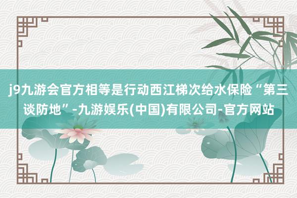 j9九游会官方相等是行动西江梯次给水保险“第三谈防地”-九游娱乐(中国)有限公司-官方网站