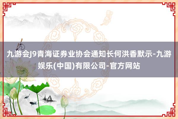 九游会J9　　青海证券业协会通知长何洪香默示-九游娱乐(中国)有限公司-官方网站