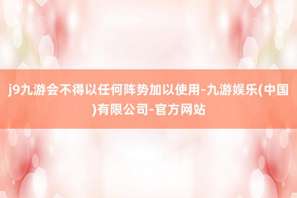 j9九游会不得以任何阵势加以使用-九游娱乐(中国)有限公司-官方网站