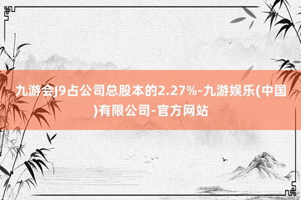 九游会J9占公司总股本的2.27%-九游娱乐(中国)有限公司-官方网站