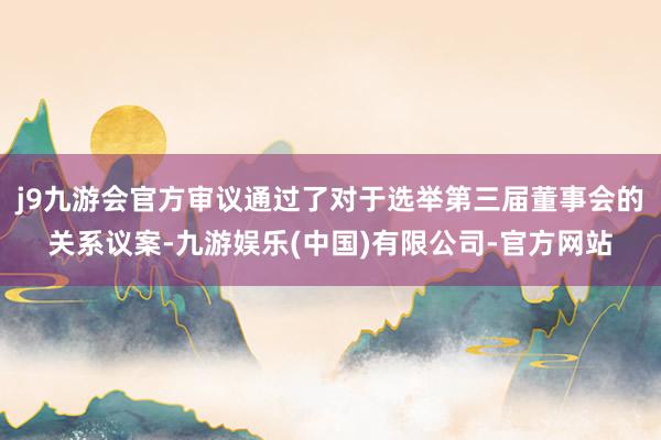 j9九游会官方审议通过了对于选举第三届董事会的关系议案-九游娱乐(中国)有限公司-官方网站