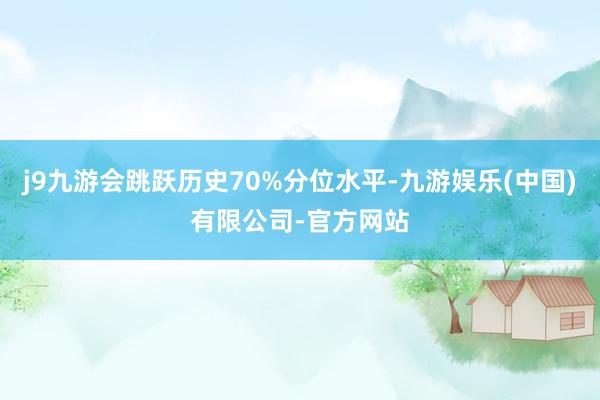 j9九游会跳跃历史70%分位水平-九游娱乐(中国)有限公司-官方网站
