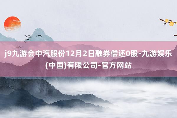 j9九游会中汽股份12月2日融券偿还0股-九游娱乐(中国)有限公司-官方网站