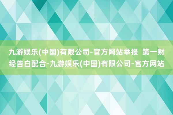 九游娱乐(中国)有限公司-官方网站举报  第一财经告白配合-九游娱乐(中国)有限公司-官方网站