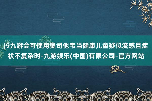 j9九游会可使用奥司他韦当健康儿童疑似流感且症状不复杂时-九游娱乐(中国)有限公司-官方网站