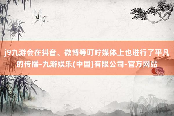 j9九游会在抖音、微博等叮咛媒体上也进行了平凡的传播-九游娱乐(中国)有限公司-官方网站