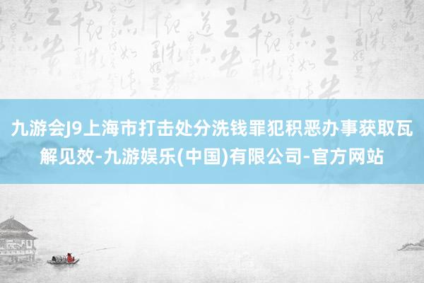 九游会J9上海市打击处分洗钱罪犯积恶办事获取瓦解见效-九游娱乐(中国)有限公司-官方网站