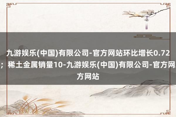 九游娱乐(中国)有限公司-官方网站环比增长0.72%；稀土金属销量10-九游娱乐(中国)有限公司-官方网站