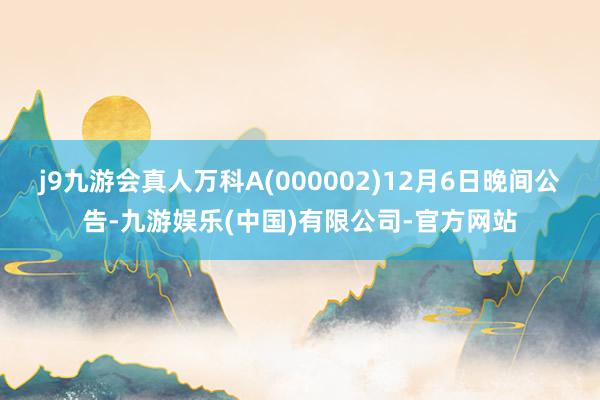 j9九游会真人万科A(000002)12月6日晚间公告-九游娱乐(中国)有限公司-官方网站