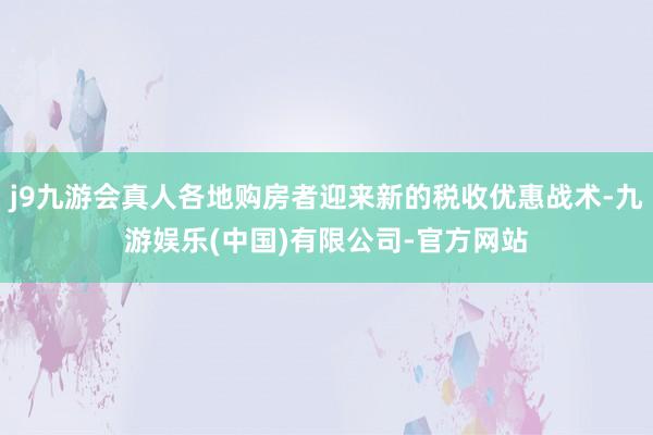 j9九游会真人各地购房者迎来新的税收优惠战术-九游娱乐(中国)有限公司-官方网站