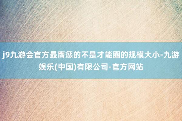 j9九游会官方最膺惩的不是才能圈的规模大小-九游娱乐(中国)有限公司-官方网站