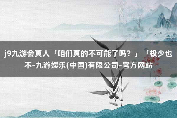 j9九游会真人「咱们真的不可能了吗？」「极少也不-九游娱乐(中国)有限公司-官方网站