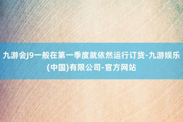 九游会J9一般在第一季度就依然运行订货-九游娱乐(中国)有限公司-官方网站