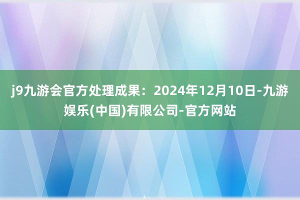 j9九游会官方处理成果：2024年12月10日-九游娱乐(中国)有限公司-官方网站