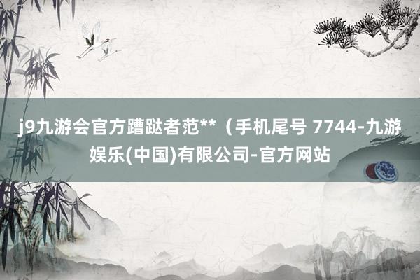 j9九游会官方蹧跶者范**（手机尾号 7744-九游娱乐(中国)有限公司-官方网站