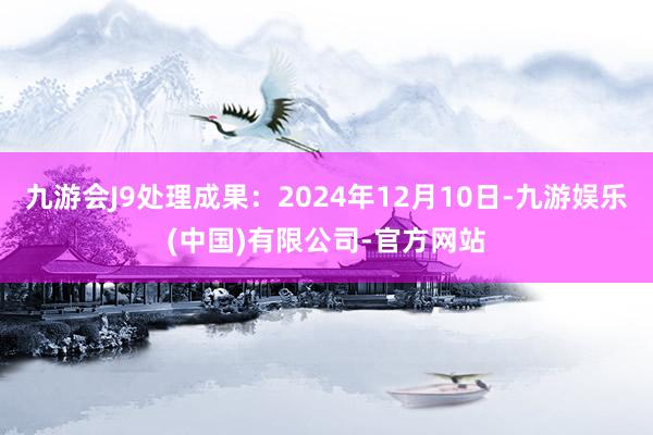 九游会J9处理成果：2024年12月10日-九游娱乐(中国)有限公司-官方网站