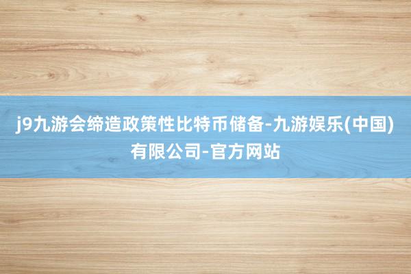 j9九游会缔造政策性比特币储备-九游娱乐(中国)有限公司-官方网站