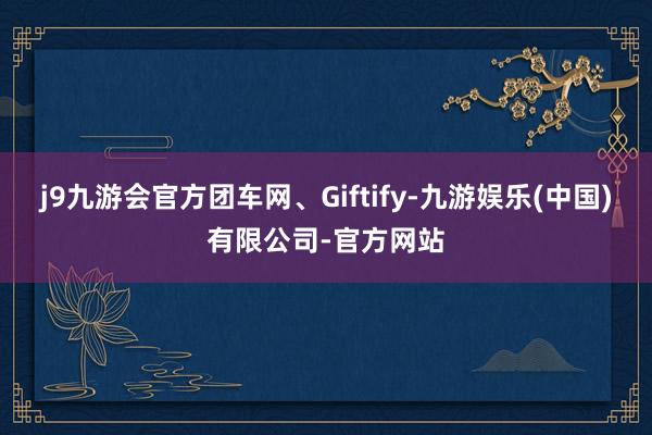 j9九游会官方团车网、Giftify-九游娱乐(中国)有限公司-官方网站