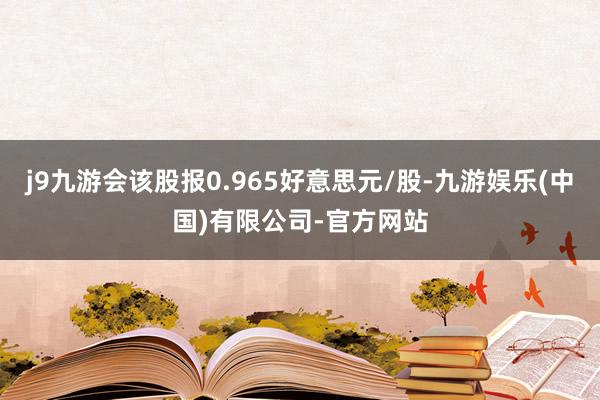 j9九游会该股报0.965好意思元/股-九游娱乐(中国)有限公司-官方网站