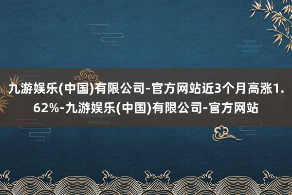 九游娱乐(中国)有限公司-官方网站近3个月高涨1.62%-九游娱乐(中国)有限公司-官方网站