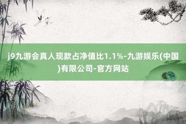 j9九游会真人现款占净值比1.1%-九游娱乐(中国)有限公司-官方网站