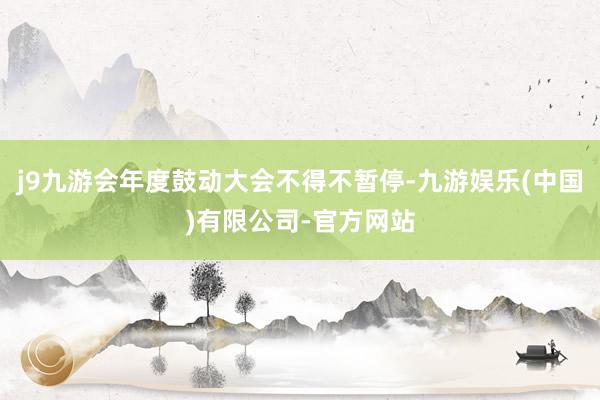 j9九游会年度鼓动大会不得不暂停-九游娱乐(中国)有限公司-官方网站