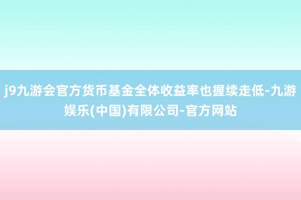 j9九游会官方货币基金全体收益率也握续走低-九游娱乐(中国)有限公司-官方网站