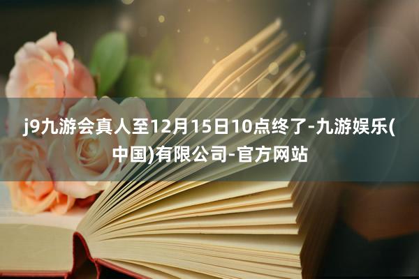 j9九游会真人至12月15日10点终了-九游娱乐(中国)有限公司-官方网站