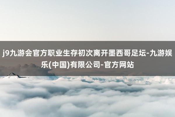 j9九游会官方职业生存初次离开墨西哥足坛-九游娱乐(中国)有限公司-官方网站