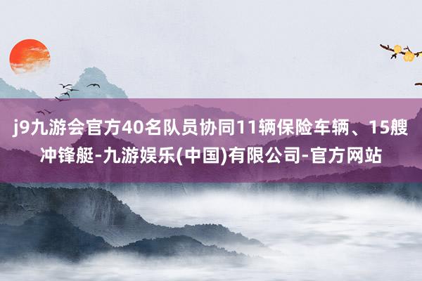 j9九游会官方40名队员协同11辆保险车辆、15艘冲锋艇-九游娱乐(中国)有限公司-官方网站