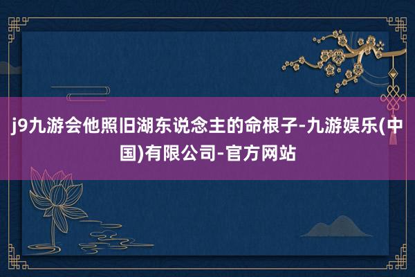 j9九游会他照旧湖东说念主的命根子-九游娱乐(中国)有限公司-官方网站