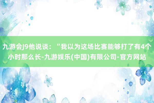九游会J9他说谈：“我以为这场比赛能够打了有4个小时那么长-九游娱乐(中国)有限公司-官方网站