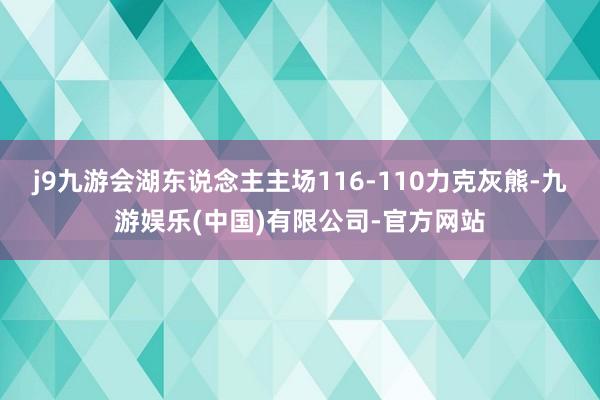 j9九游会湖东说念主主场116-110力克灰熊-九游娱乐(中国)有限公司-官方网站