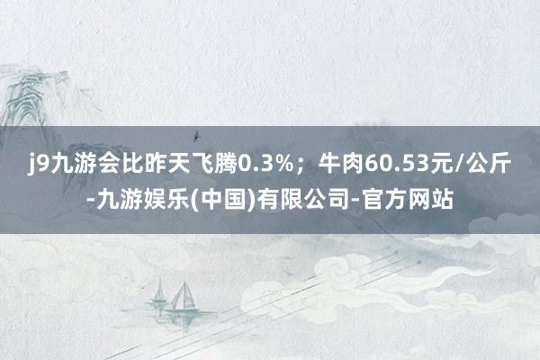 j9九游会比昨天飞腾0.3%；牛肉60.53元/公斤-九游娱乐(中国)有限公司-官方网站