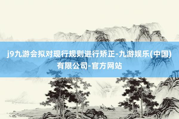 j9九游会拟对现行规则进行矫正-九游娱乐(中国)有限公司-官方网站