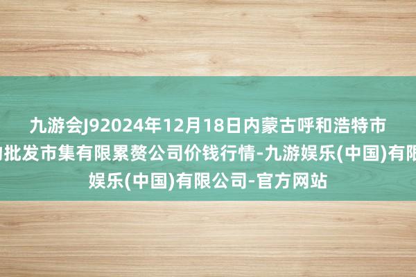 九游会J92024年12月18日内蒙古呼和浩特市东瓦窑农副产物批发市集有限累赘公司价钱行情-九游娱乐(中国)有限公司-官方网站